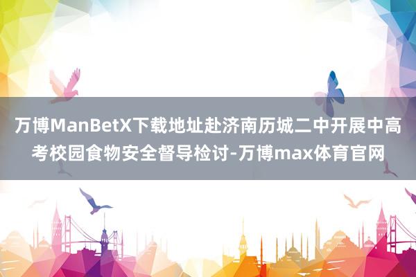 万博ManBetX下载地址赴济南历城二中开展中高考校园食物安全督导检讨-万博max体育官网