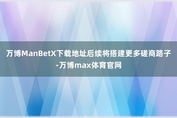 万博ManBetX下载地址后续将搭建更多磋商路子-万博max体育官网