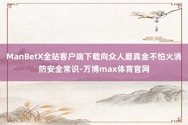 ManBetX全站客户端下载向众人磨真金不怕火消防安全常识-万博max体育官网