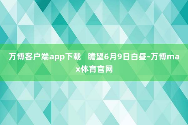 万博客户端app下载   瞻望6月9日白昼-万博max体育官网