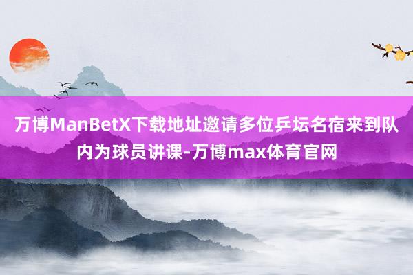 万博ManBetX下载地址邀请多位乒坛名宿来到队内为球员讲课-万博max体育官网