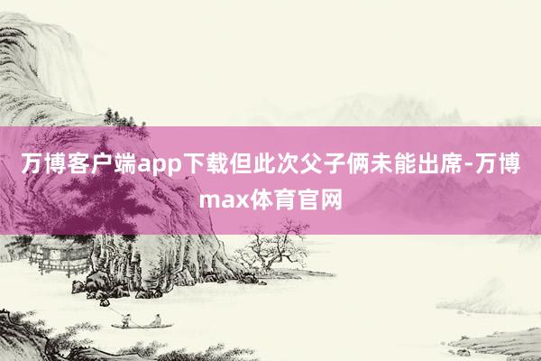 万博客户端app下载但此次父子俩未能出席-万博max体育官网