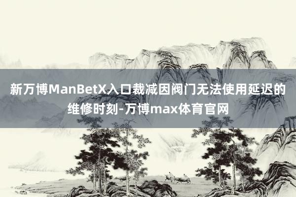 新万博ManBetX入口裁减因阀门无法使用延迟的维修时刻-万博max体育官网