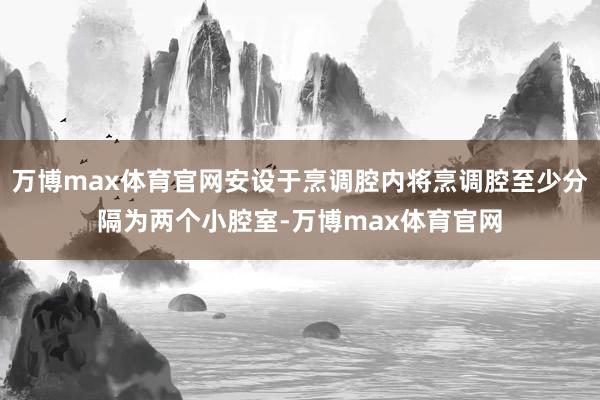 万博max体育官网安设于烹调腔内将烹调腔至少分隔为两个小腔室-万博max体育官网