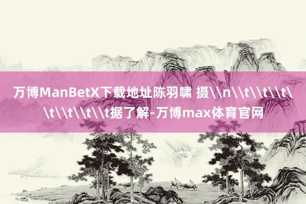 万博ManBetX下载地址陈羽啸 摄\n\t\t\t\t\t\t\t据了解-万博max体育官网