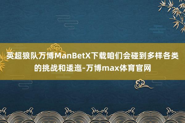 英超狼队万博ManBetX下载咱们会碰到多样各类的挑战和逶迤-万博max体育官网