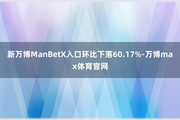 新万博ManBetX入口环比下落60.17%-万博max体育官网