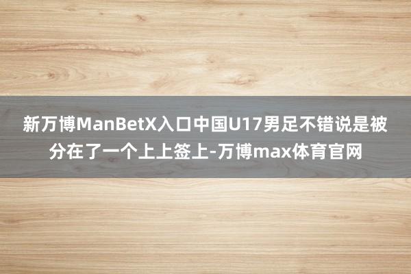 新万博ManBetX入口中国U17男足不错说是被分在了一个上上签上-万博max体育官网