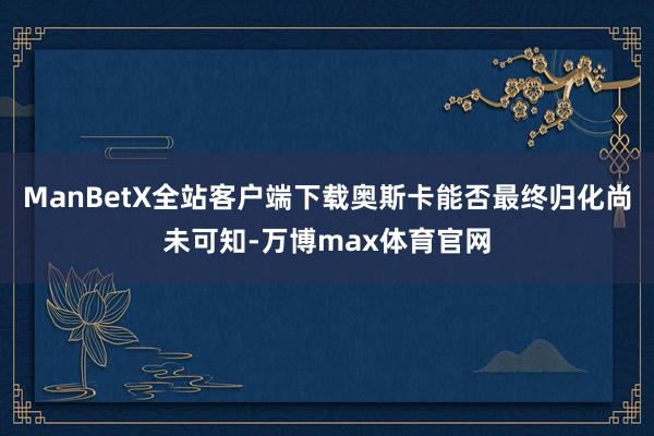 ManBetX全站客户端下载奥斯卡能否最终归化尚未可知-万博max体育官网