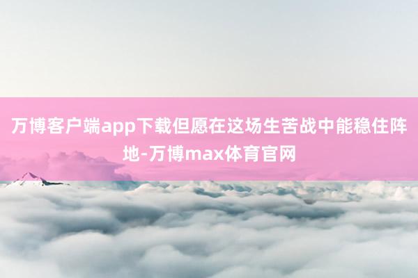 万博客户端app下载但愿在这场生苦战中能稳住阵地-万博max体育官网