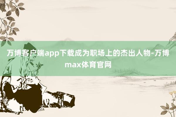 万博客户端app下载成为职场上的杰出人物-万博max体育官网