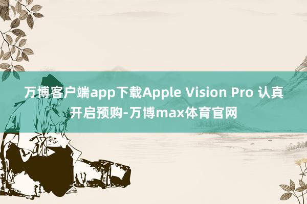 万博客户端app下载Apple Vision Pro 认真开启预购-万博max体育官网