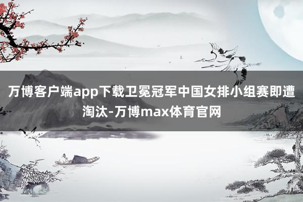 万博客户端app下载卫冕冠军中国女排小组赛即遭淘汰-万博max体育官网