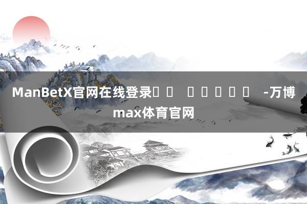 ManBetX官网在线登录		  					  -万博max体育官网