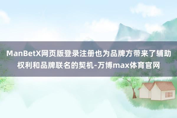 ManBetX网页版登录注册也为品牌方带来了辅助权利和品牌联名的契机-万博max体育官网