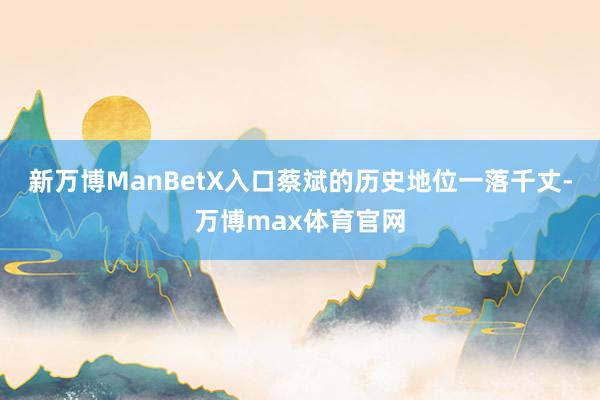 新万博ManBetX入口蔡斌的历史地位一落千丈-万博max体育官网