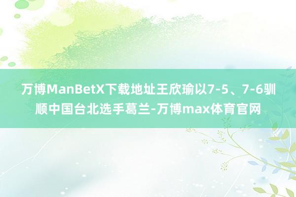 万博ManBetX下载地址王欣瑜以7-5、7-6驯顺中国台北选手葛兰-万博max体育官网