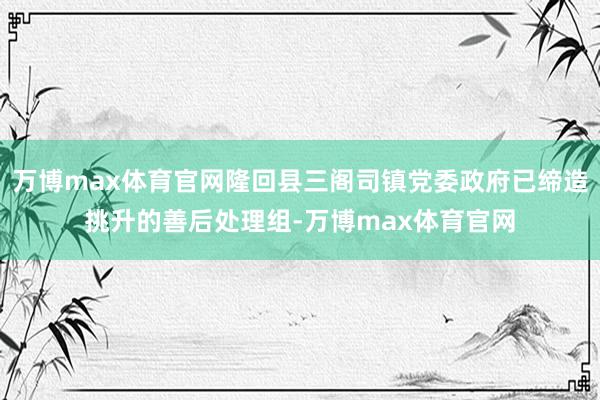 万博max体育官网隆回县三阁司镇党委政府已缔造挑升的善后处理组-万博max体育官网