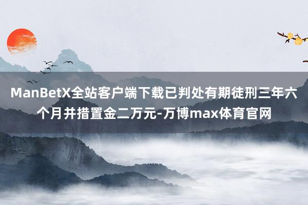 ManBetX全站客户端下载已判处有期徒刑三年六个月并措置金二万元-万博max体育官网