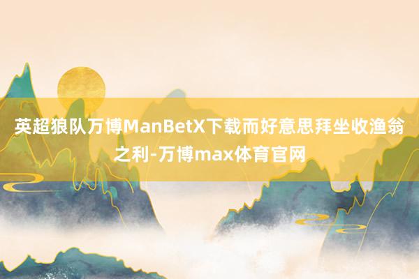 英超狼队万博ManBetX下载而好意思拜坐收渔翁之利-万博max体育官网