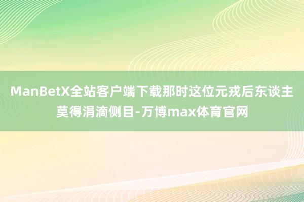 ManBetX全站客户端下载那时这位元戎后东谈主莫得涓滴侧目-万博max体育官网