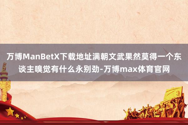 万博ManBetX下载地址满朝文武果然莫得一个东谈主嗅觉有什么永别劲-万博max体育官网