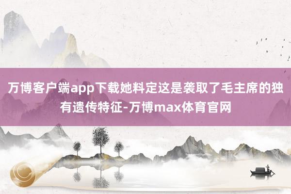 万博客户端app下载她料定这是袭取了毛主席的独有遗传特征-万博max体育官网