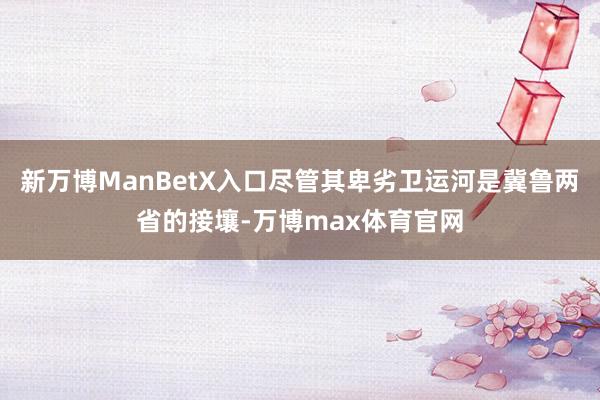 新万博ManBetX入口尽管其卑劣卫运河是冀鲁两省的接壤-万博max体育官网