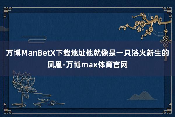 万博ManBetX下载地址他就像是一只浴火新生的凤凰-万博max体育官网