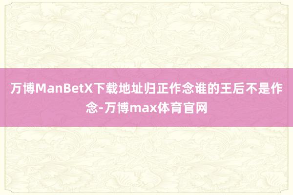 万博ManBetX下载地址归正作念谁的王后不是作念-万博max体育官网