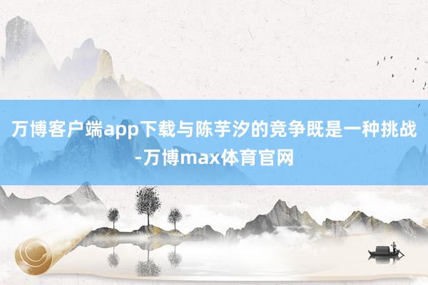 万博客户端app下载与陈芋汐的竞争既是一种挑战-万博max体育官网