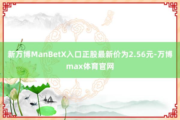 新万博ManBetX入口正股最新价为2.56元-万博max体育官网