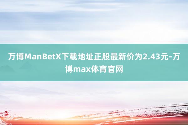 万博ManBetX下载地址正股最新价为2.43元-万博max体育官网