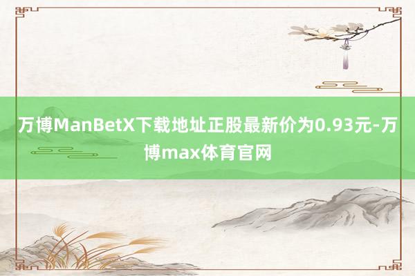 万博ManBetX下载地址正股最新价为0.93元-万博max体育官网