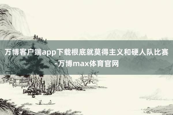 万博客户端app下载根底就莫得主义和硬人队比赛-万博max体育官网