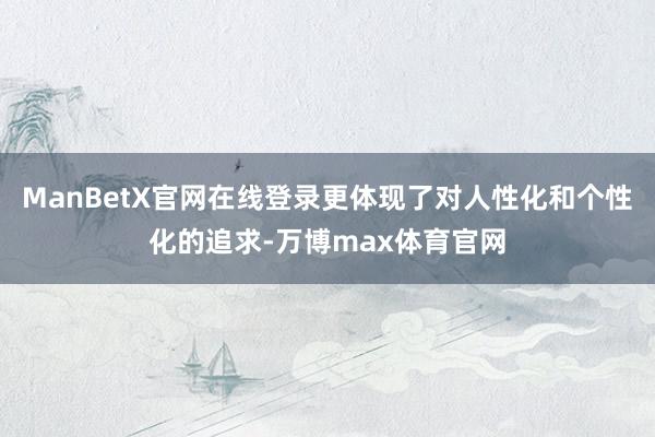 ManBetX官网在线登录更体现了对人性化和个性化的追求-万博max体育官网