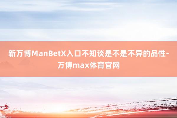 新万博ManBetX入口不知谈是不是不异的品性-万博max体育官网