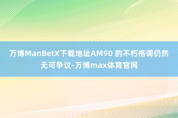 万博ManBetX下载地址AM90 的不朽格调仍然无可争议-万博max体育官网