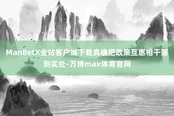 ManBetX全站客户端下载真确把政策互惠相干落到实处-万博max体育官网