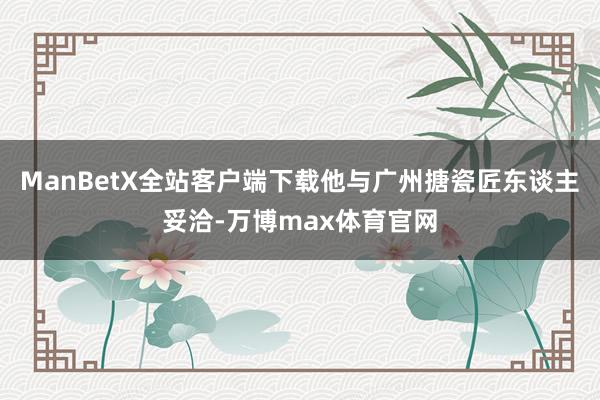 ManBetX全站客户端下载他与广州搪瓷匠东谈主妥洽-万博max体育官网