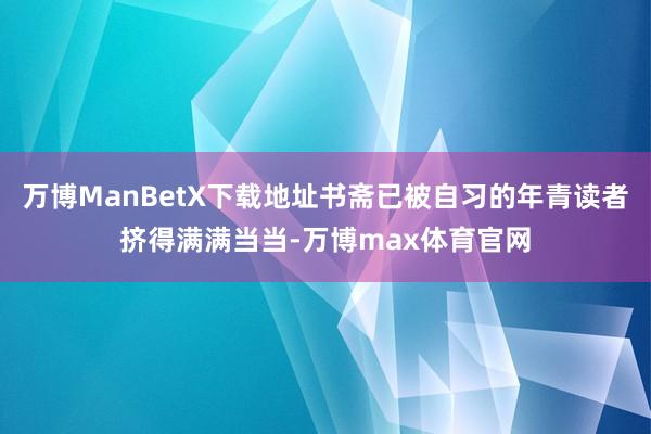 万博ManBetX下载地址书斋已被自习的年青读者挤得满满当当-万博max体育官网