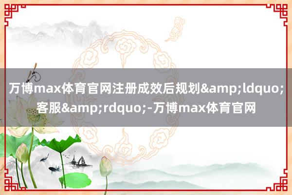 万博max体育官网注册成效后规划&ldquo;客服&rdquo;-万博max体育官网