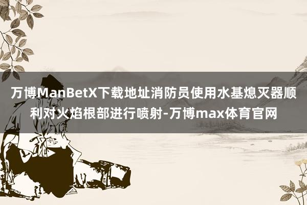 万博ManBetX下载地址消防员使用水基熄灭器顺利对火焰根部进行喷射-万博max体育官网