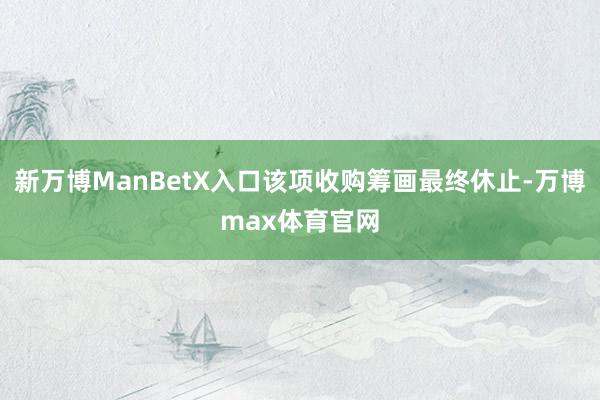 新万博ManBetX入口该项收购筹画最终休止-万博max体育官网