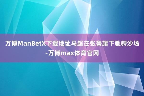 万博ManBetX下载地址马超在张鲁旗下驰骋沙场-万博max体育官网