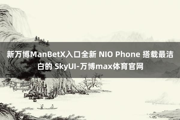 新万博ManBetX入口全新 NIO Phone 搭载最洁白的 SkyUI-万博max体育官网