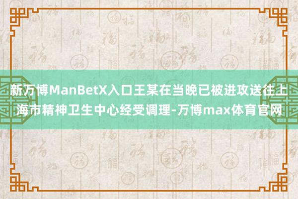 新万博ManBetX入口王某在当晚已被进攻送往上海市精神卫生中心经受调理-万博max体育官网