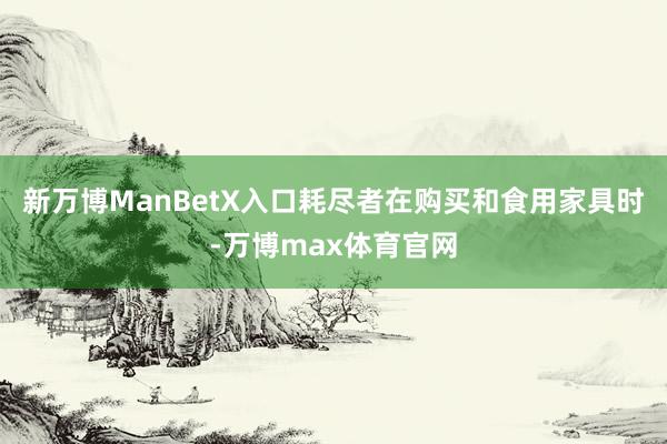 新万博ManBetX入口　　耗尽者在购买和食用家具时-万博max体育官网