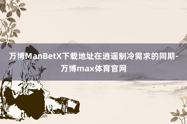 万博ManBetX下载地址在逍遥制冷需求的同期-万博max体育官网