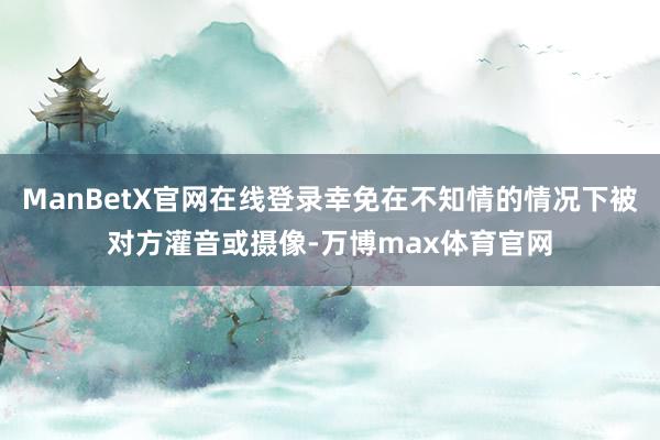 ManBetX官网在线登录幸免在不知情的情况下被对方灌音或摄像-万博max体育官网